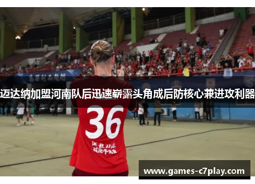 迈达纳加盟河南队后迅速崭露头角成后防核心兼进攻利器 迈达纳加盟河南队后迅速崭露头角成后防核心兼进攻利器