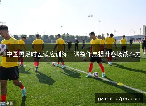 中国男足时差适应训练，调整作息提升客场战斗力
